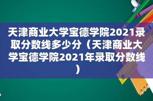 天津商业大学宝德学院2021录取分数线多少分（天津商业大学宝德学院2021年录取分数线）