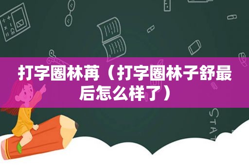 打字圈林苒（打字圈林子舒最后怎么样了）