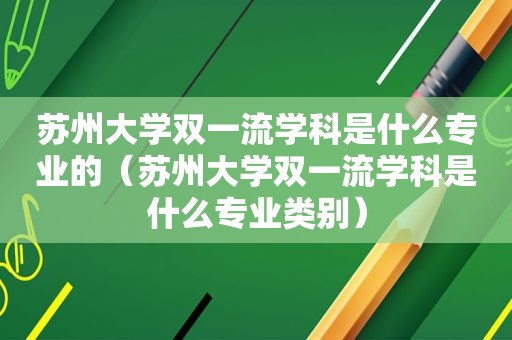 苏州大学双一流学科是什么专业的（苏州大学双一流学科是什么专业类别）