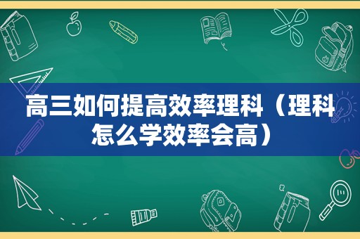 高三如何提高效率理科（理科怎么学效率会高）