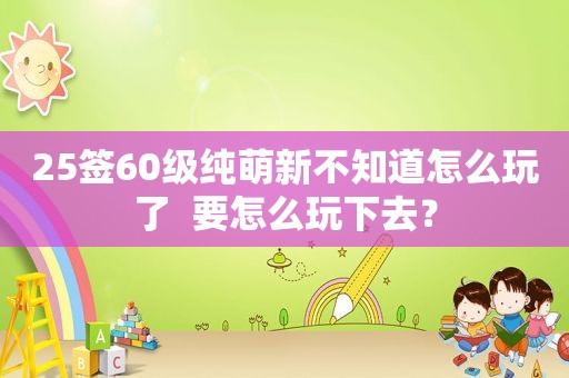 25签60级纯萌新不知道怎么玩了  要怎么玩下去？