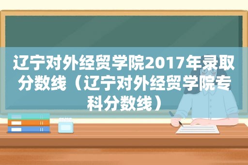 辽宁对外经贸学院2017年录取分数线（辽宁对外经贸学院专科分数线）