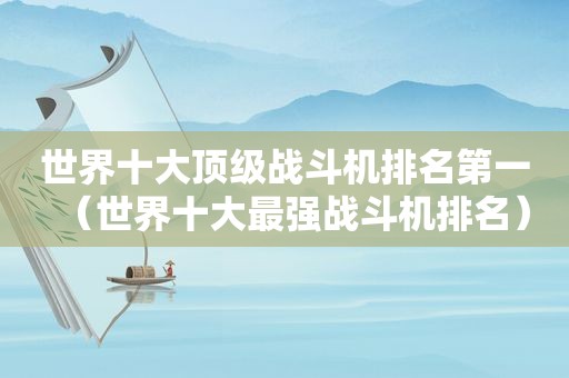世界十大顶级战斗机排名第一（世界十大最强战斗机排名）