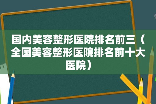 国内美容整形医院排名前三（全国美容整形医院排名前十大医院）