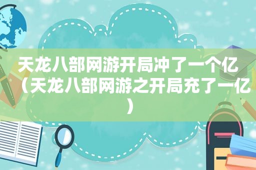 天龙八部网游开局冲了一个亿（天龙八部网游之开局充了一亿）