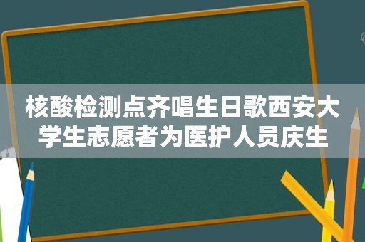 核酸检测点齐唱生日歌西安大学生志愿者为医护人员庆生