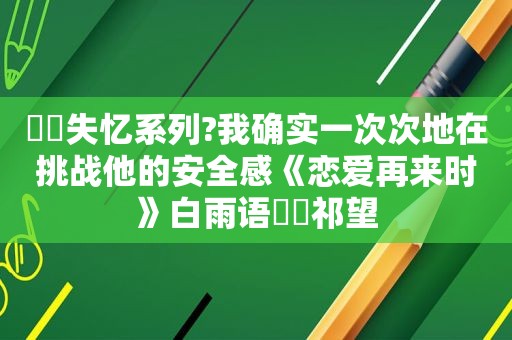 ⛵️失忆系列?我确实一次次地在挑战他的安全感《恋爱再来时》白雨语⛳️祁望