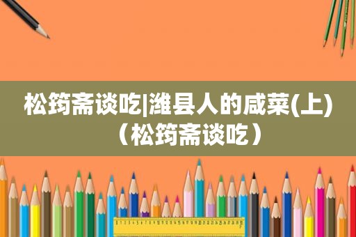 松筠斋谈吃|潍县人的咸菜(上)（松筠斋谈吃）