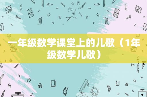 一年级数学课堂上的儿歌（1年级数学儿歌）