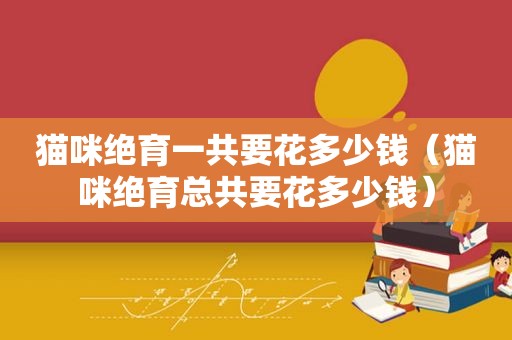 猫咪绝育一共要花多少钱（猫咪绝育总共要花多少钱）