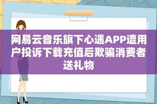 网易云音乐旗下心遇APP遭用户投诉下载充值后欺骗消费者送礼物