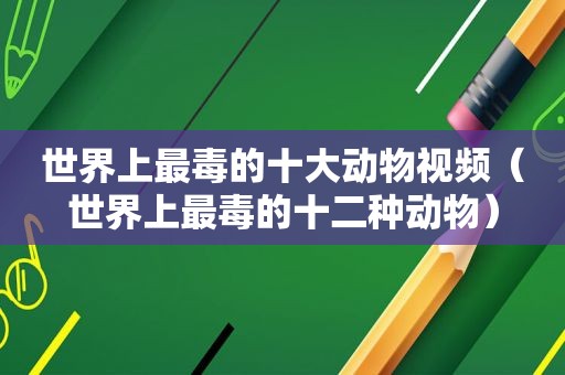 世界上最毒的十大动物视频（世界上最毒的十二种动物）