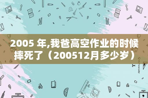 2005 年,我爸高空作业的时候摔死了（200512月多少岁）