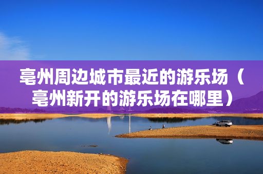 亳州周边城市最近的游乐场（亳州新开的游乐场在哪里）