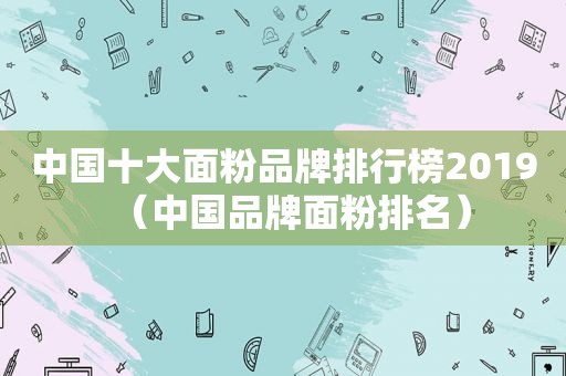 中国十大面粉品牌排行榜2019（中国品牌面粉排名）
