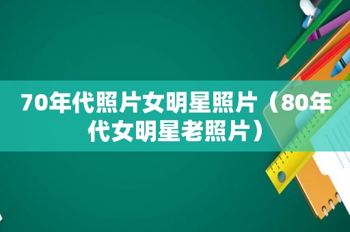 70年代照片女明星照片（80年代女明星老照片）