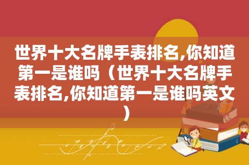 世界十大名牌手表排名,你知道第一是谁吗（世界十大名牌手表排名,你知道第一是谁吗英文）