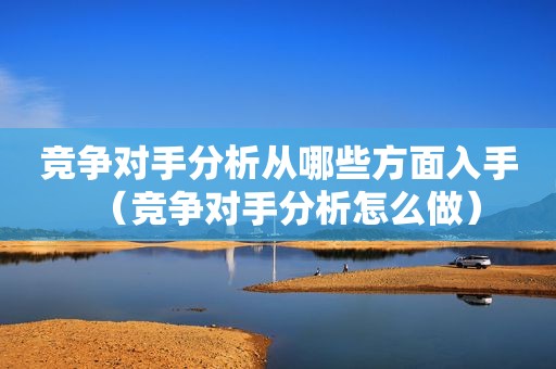 竞争对手分析从哪些方面入手（竞争对手分析怎么做）