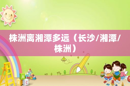 株洲离湘潭多远（长沙/湘潭/株洲）