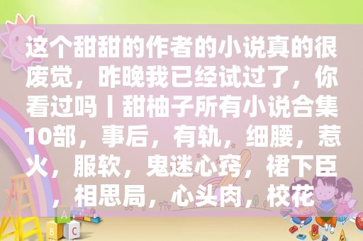 这个甜甜的作者的小说真的很废觉，昨晚我已经试过了，你看过吗丨甜柚子所有小说合集10部，事后，有轨，细腰，惹火，服软，鬼迷心窍，裙下臣，相思局，心头肉，校花