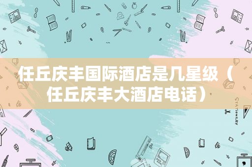 任丘庆丰国际酒店是几星级（任丘庆丰大酒店电话）