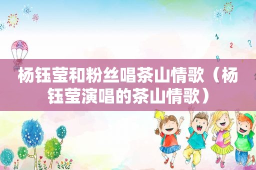 杨钰莹和粉丝唱茶山情歌（杨钰莹演唱的茶山情歌）