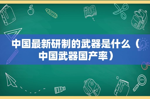 中国最新研制的武器是什么（中国武器国产率）
