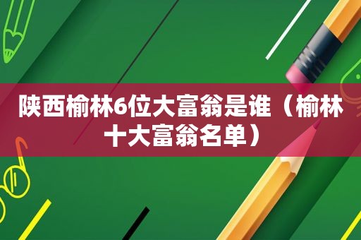 陕西榆林6位大富翁是谁（榆林十大富翁名单）