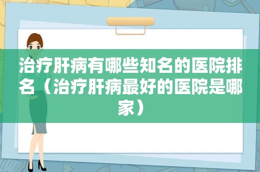 治疗肝病有哪些知名的医院排名（治疗肝病最好的医院是哪家）