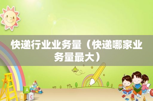 快递行业业务量（快递哪家业务量最大）