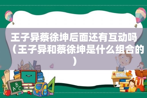 王子异蔡徐坤后面还有互动吗（王子异和蔡徐坤是什么组合的）
