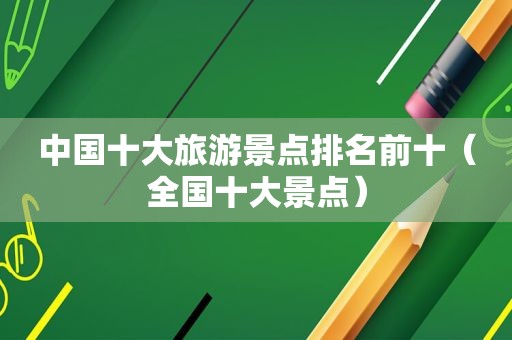 中国十大旅游景点排名前十（全国十大景点）