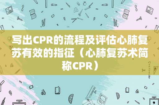 写出CPR的流程及评估心肺复苏有效的指征（心肺复苏术简称CPR）