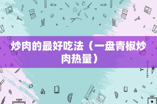 炒肉的最好吃法（一盘青椒炒肉热量）