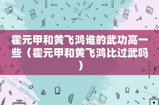 霍元甲和黄飞鸿谁的武功高一些（霍元甲和黄飞鸿比过武吗）