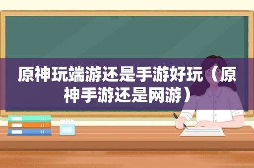 原神玩端游还是手游好玩（原神手游还是网游）