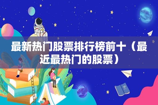 最新热门股票排行榜前十（最近最热门的股票）