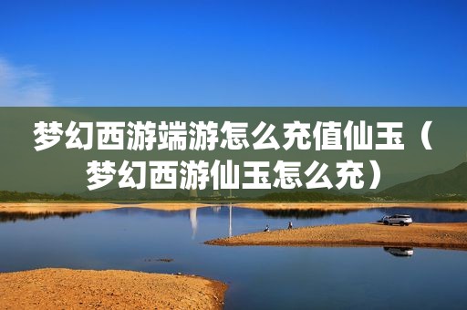 梦幻西游端游怎么充值仙玉（梦幻西游仙玉怎么充）