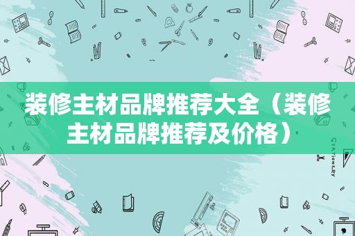 装修主材品牌推荐大全（装修主材品牌推荐及价格）