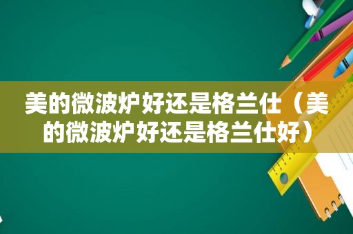 美的微波炉好还是格兰仕（美的微波炉好还是格兰仕好）