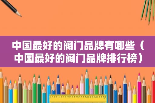 中国最好的阀门品牌有哪些（中国最好的阀门品牌排行榜）