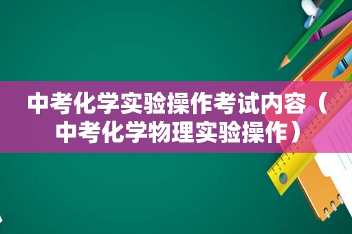 中考化学实验操作考试内容（中考化学物理实验操作）