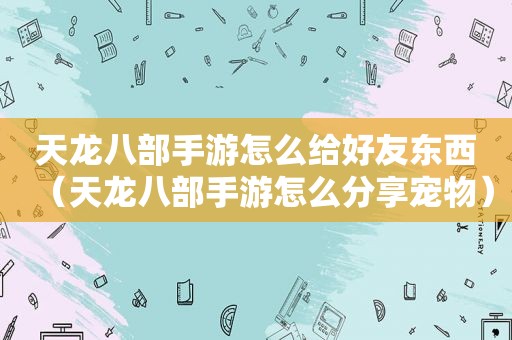 天龙八部手游怎么给好友东西（天龙八部手游怎么分享宠物）