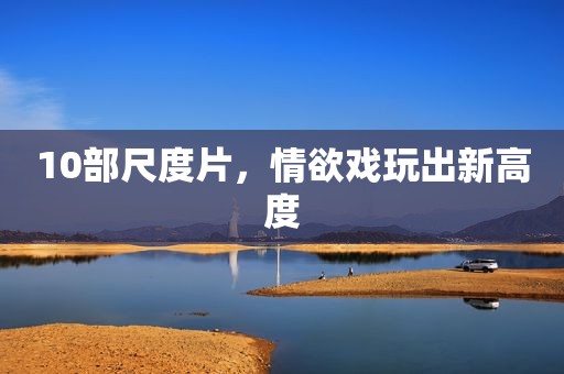 10部尺度片，情欲戏玩出新高度