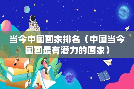 当今中国画家排名（中国当今国画最有潜力的画家）