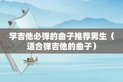学吉他必弹的曲子推荐男生（适合弹吉他的曲子）