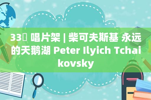 33⅓ 唱片架 | 柴可夫斯基 永远的天鹅湖 Peter Ilyich Tchaikovsky