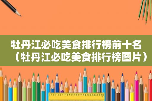 牡丹江必吃美食排行榜前十名（牡丹江必吃美食排行榜图片）