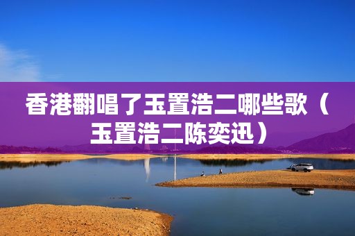 香港翻唱了玉置浩二哪些歌（玉置浩二陈奕迅）