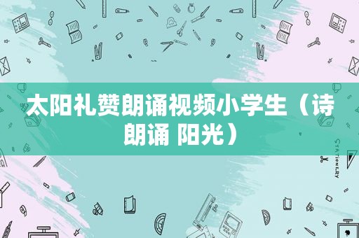 太阳礼赞朗诵视频小学生（诗朗诵 阳光）